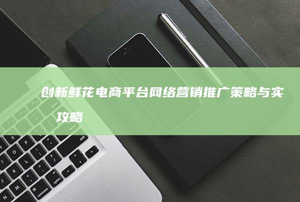 创新鲜花电商平台：网络营销推广策略与实战攻略